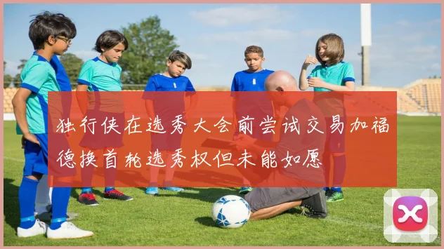 独行侠在选秀大会前尝试交易加福德换首轮选秀权但未能如愿