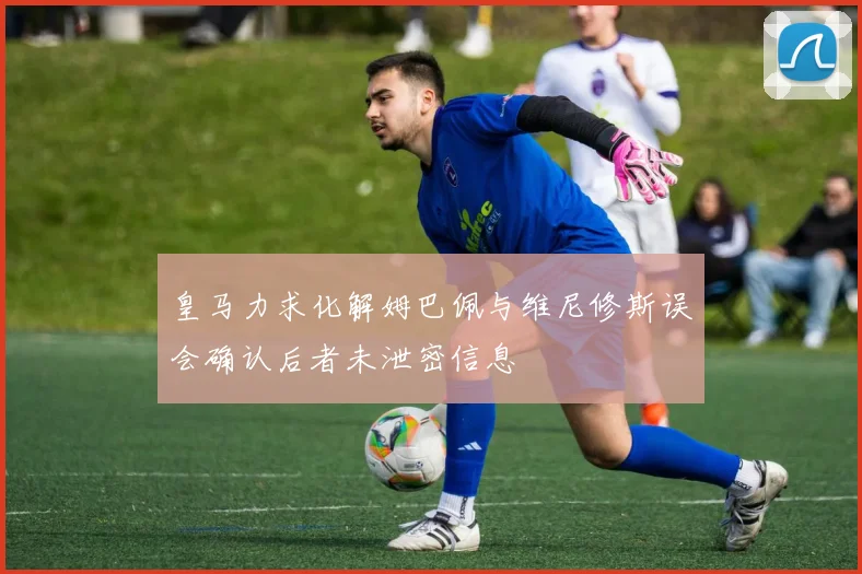 皇马力求化解姆巴佩与维尼修斯误会确认后者未泄密信息