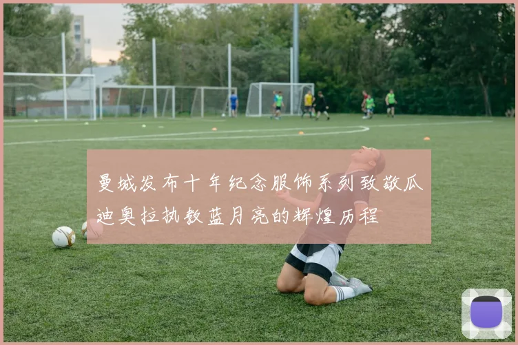 曼城发布十年纪念服饰系列致敬瓜迪奥拉执教蓝月亮的辉煌历程