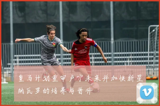 皇马计划重审卢宁未来并加快新星纳瓦罗的培养与晋升