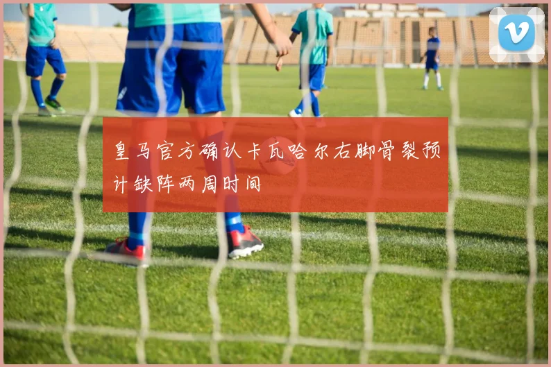 皇马官方确认卡瓦哈尔右脚骨裂预计缺阵两周时间
