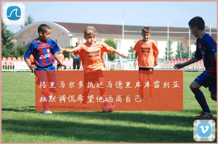 格里马尔多抵达马德里库库雷利亚幽默调侃希望他远离自己