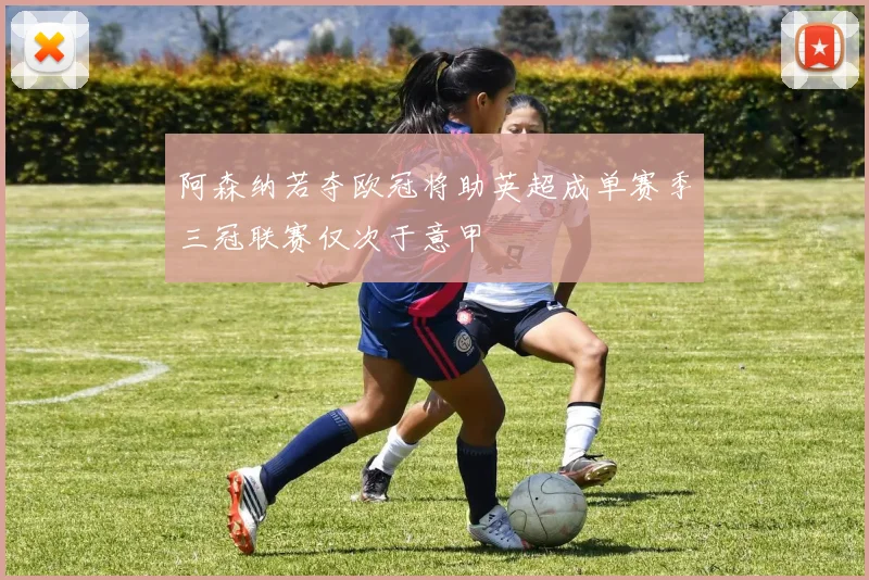 阿森纳若夺欧冠将助英超成单赛季三冠联赛仅次于意甲