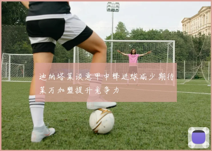 迪纳塔莱谈意甲中锋进球减少期待莱万加盟提升竞争力