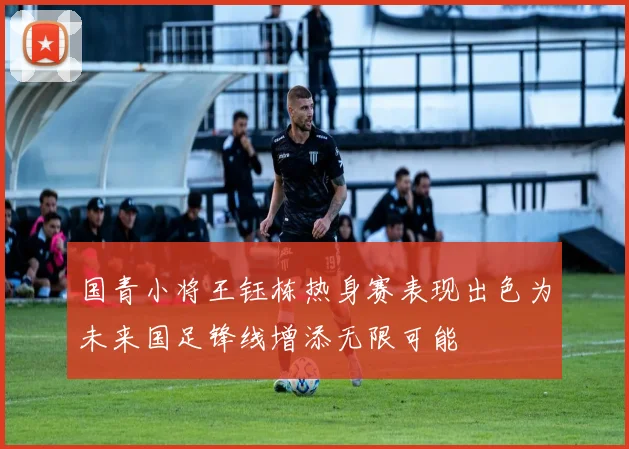 国青小将王钰栋热身赛表现出色为未来国足锋线增添无限可能