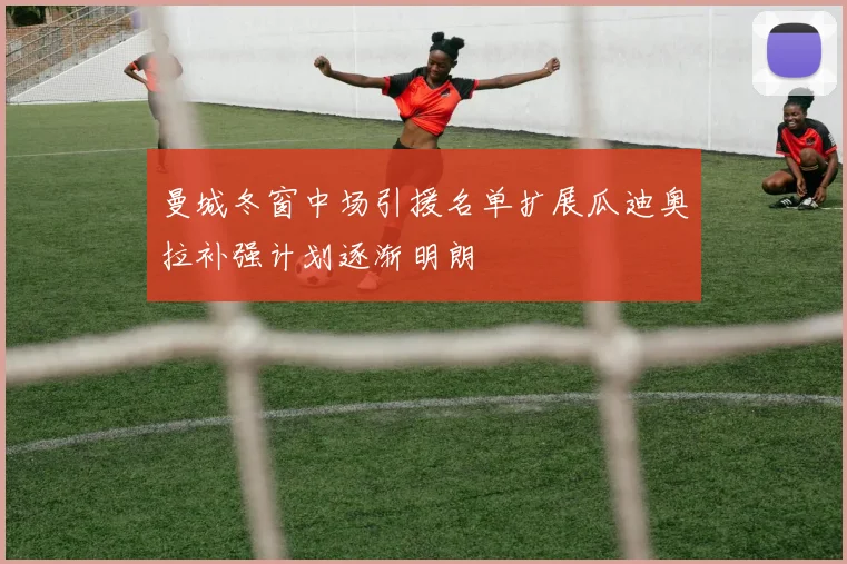 曼城冬窗中场引援名单扩展瓜迪奥拉补强计划逐渐明朗
