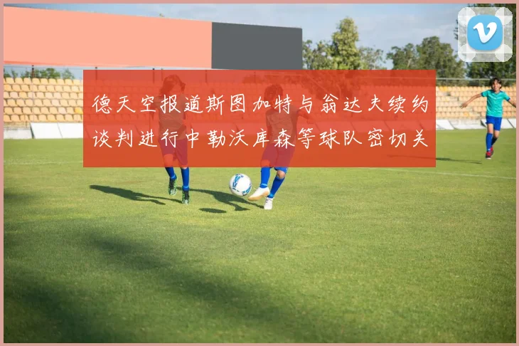 德天空报道斯图加特与翁达夫续约谈判进行中勒沃库森等球队密切关注动态