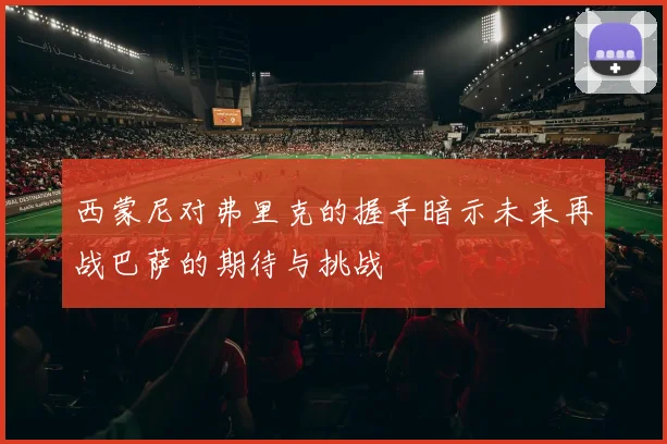 西蒙尼对弗里克的握手暗示未来再战巴萨的期待与挑战