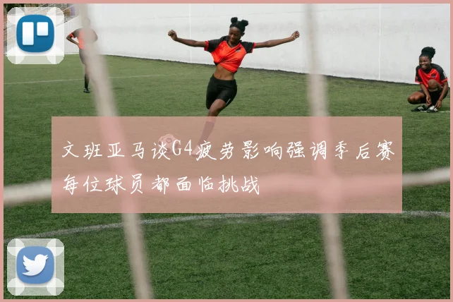 文班亚马谈G4疲劳影响强调季后赛每位球员都面临挑战