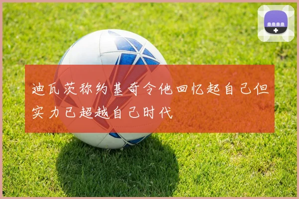 迪瓦茨称约基奇令他回忆起自己但实力已超越自己时代