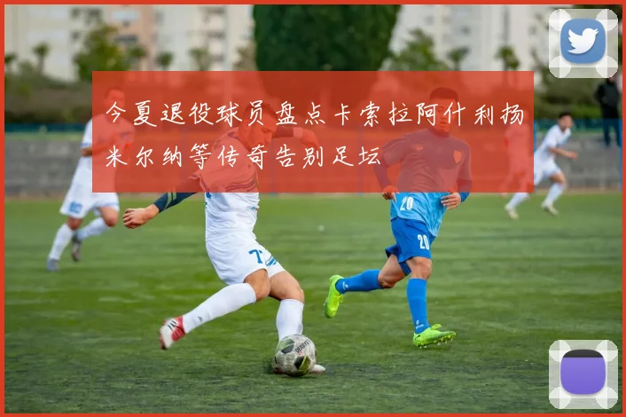 今夏退役球员盘点卡索拉阿什利扬米尔纳等传奇告别足坛
