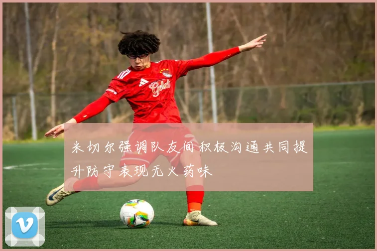 米切尔强调队友间积极沟通共同提升防守表现无火药味