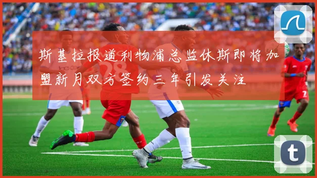斯基拉报道利物浦总监休斯即将加盟新月双方签约三年引发关注