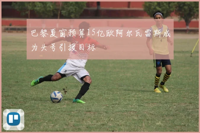 巴黎夏窗预算15亿欧阿尔瓦雷斯成为头号引援目标