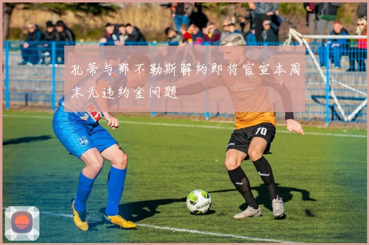 孔蒂与那不勒斯解约即将官宣本周末无违约金问题