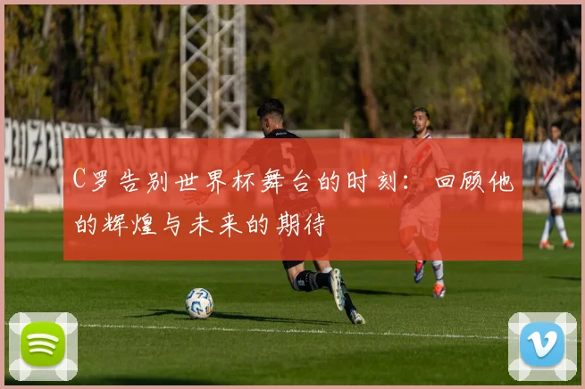 C罗告别世界杯舞台的时刻：回顾他的辉煌与未来的期待