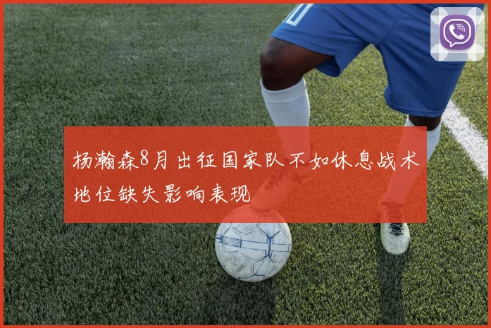 杨瀚森8月出征国家队不如休息战术地位缺失影响表现