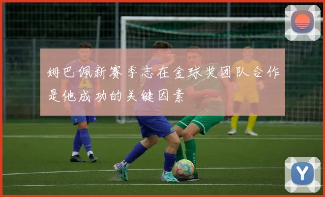 姆巴佩新赛季志在金球奖团队合作是他成功的关键因素