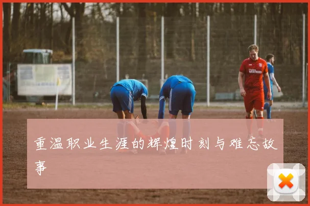 重温职业生涯的辉煌时刻与难忘故事