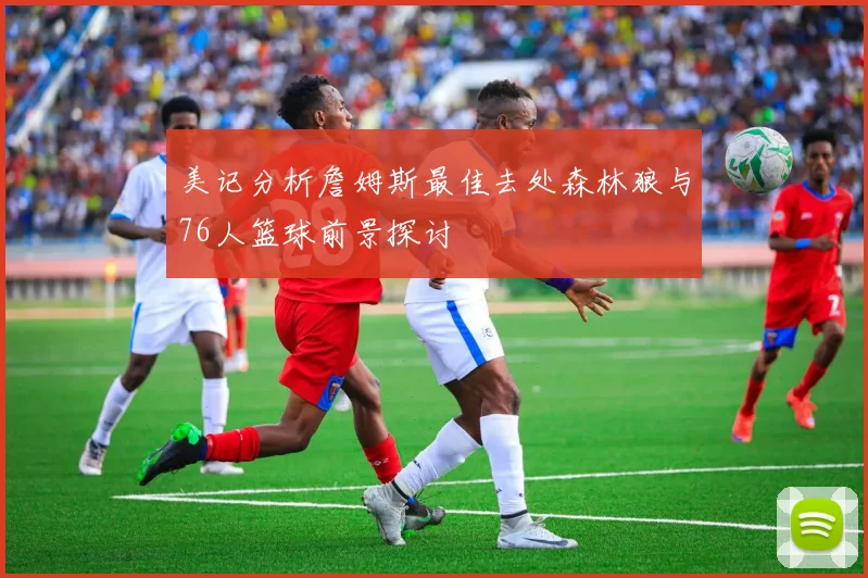 美记分析詹姆斯最佳去处森林狼与76人篮球前景探讨