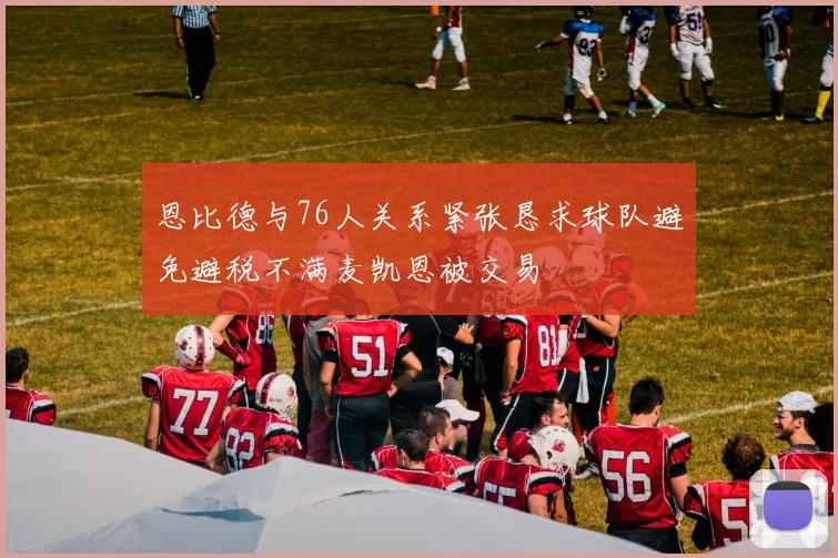 恩比德与76人关系紧张恳求球队避免避税不满麦凯恩被交易