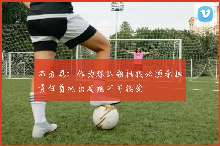 布劳恩：作为球队领袖我必须承担责任首轮出局绝不可接受