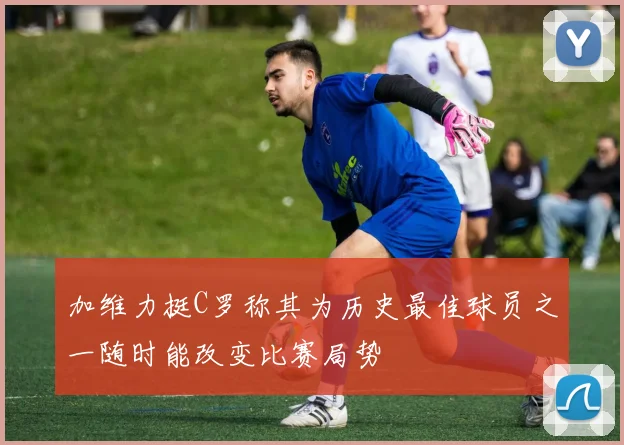 加维力挺C罗称其为历史最佳球员之一随时能改变比赛局势