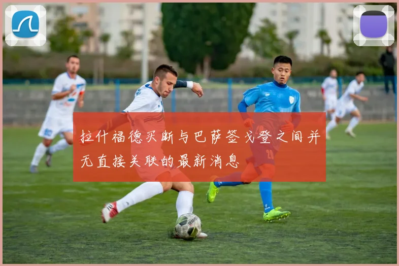 拉什福德买断与巴萨签戈登之间并无直接关联的最新消息