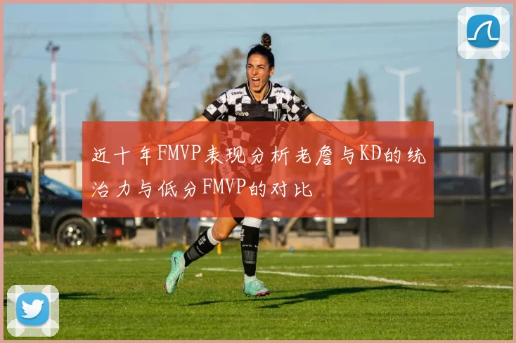 近十年FMVP表现分析老詹与KD的统治力与低分FMVP的对比