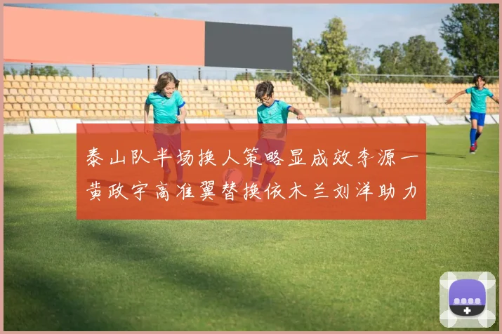 泰山队半场换人策略显成效李源一黄政宇高准翼替换依木兰刘洋助力球队提升战斗力