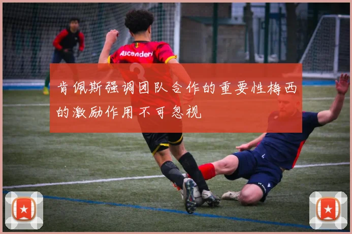 肯佩斯强调团队合作的重要性梅西的激励作用不可忽视