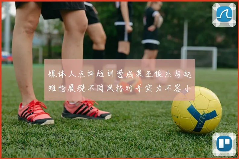 媒体人点评短训营成果王俊杰与赵维伦展现不同风格对手实力不容小觑